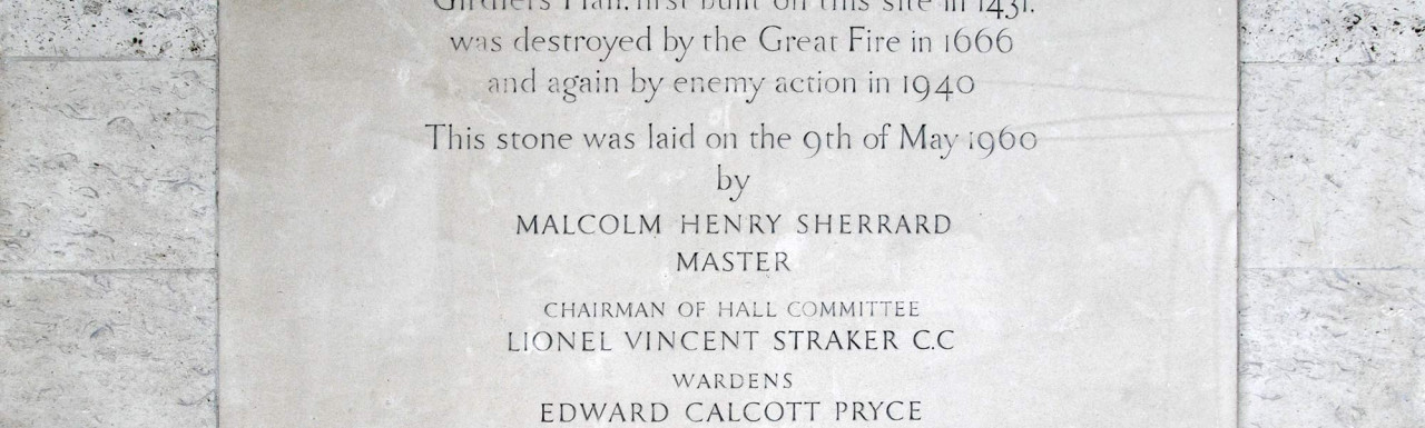 Girdlers Hall. First built on this site in 1431. was destroyed by the Great Fire in 1666 and again by enemy action in 1940. This stone was laid on the 9th of May 1969 by Malcolm Henry Sherrard Master, Chairman of Hall Committee Lionel Vincent Straker C.C, Wardens Edward Calcott Pryse, Robert Owen Sherrard, Charles Edmvnd Svgden, Clerk John Rvtherford.  